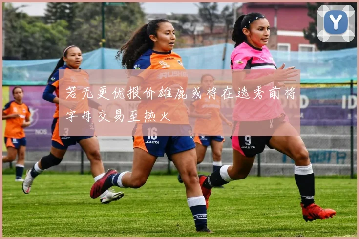 若无更优报价雄鹿或将在选秀前将字母交易至热火
