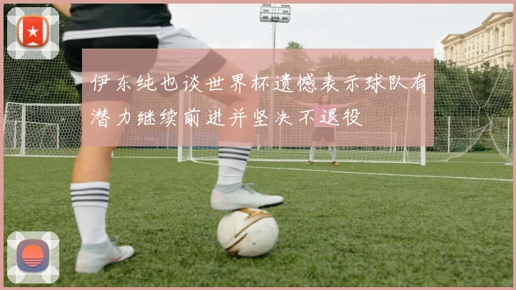 伊东纯也谈世界杯遗憾表示球队有潜力继续前进并坚决不退役