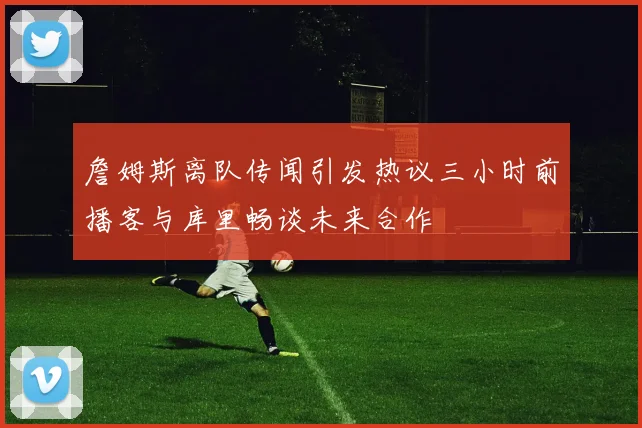 詹姆斯离队传闻引发热议三小时前播客与库里畅谈未来合作