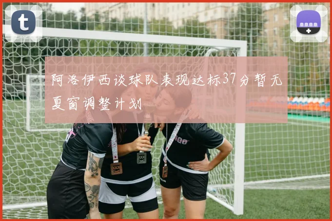 阿洛伊西谈球队表现达标37分暂无夏窗调整计划