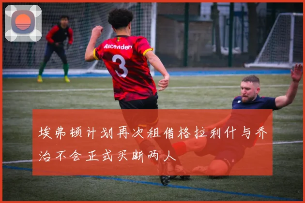 埃弗顿计划再次租借格拉利什与乔治不会正式买断两人