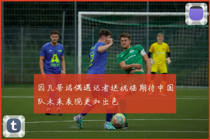 因凡蒂诺偶遇记者送祝福期待中国队未来表现更加出色