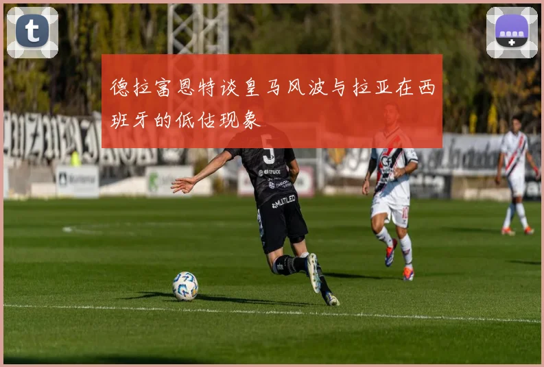 德拉富恩特谈皇马风波与拉亚在西班牙的低估现象