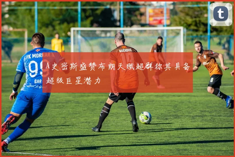 A史密斯盛赞布朗天赋超群称其具备超级巨星潜力