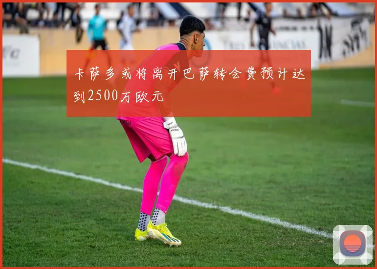 卡萨多或将离开巴萨转会费预计达到2500万欧元