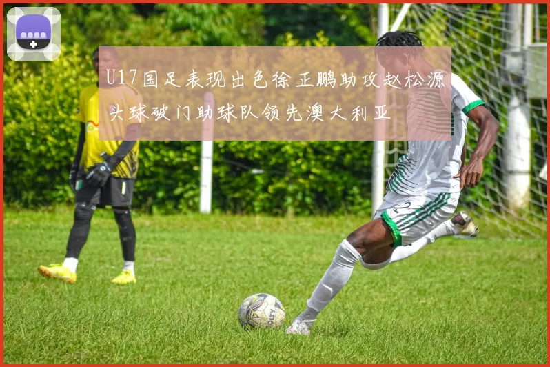 U17国足表现出色徐正鹏助攻赵松源头球破门助球队领先澳大利亚